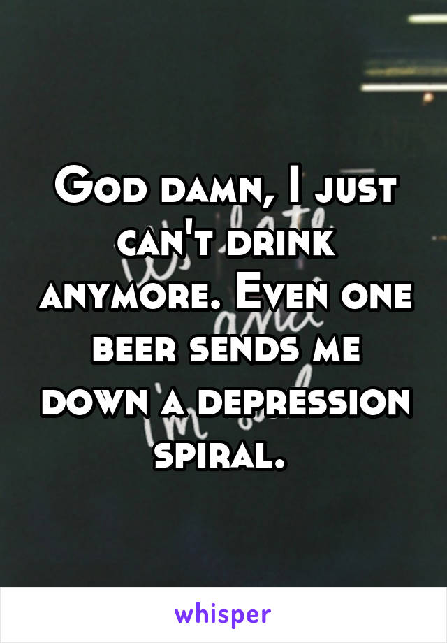 God damn, I just can't drink anymore. Even one beer sends me down a depression spiral. 