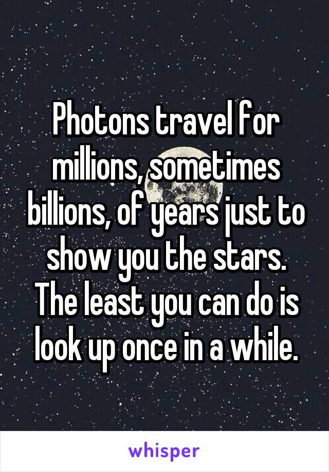 Photons travel for millions, sometimes billions, of years just to show you the stars. The least you can do is look up once in a while.