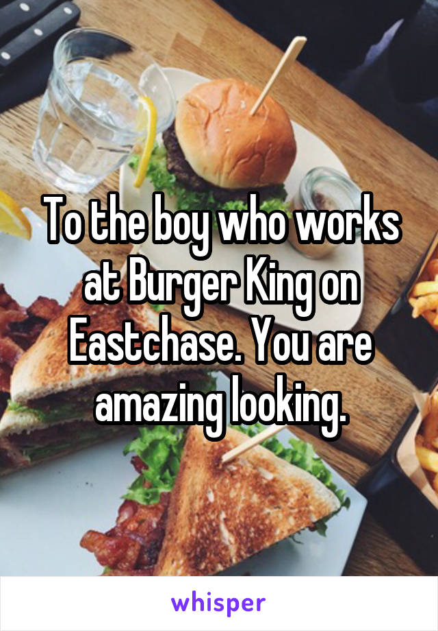 To the boy who works at Burger King on Eastchase. You are amazing looking.