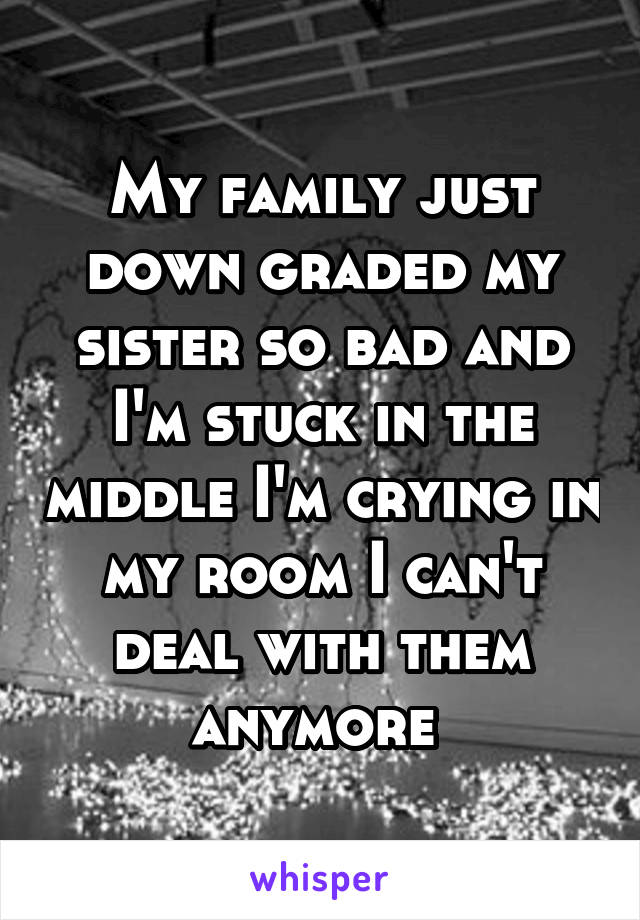 My family just down graded my sister so bad and I'm stuck in the middle I'm crying in my room I can't deal with them anymore 