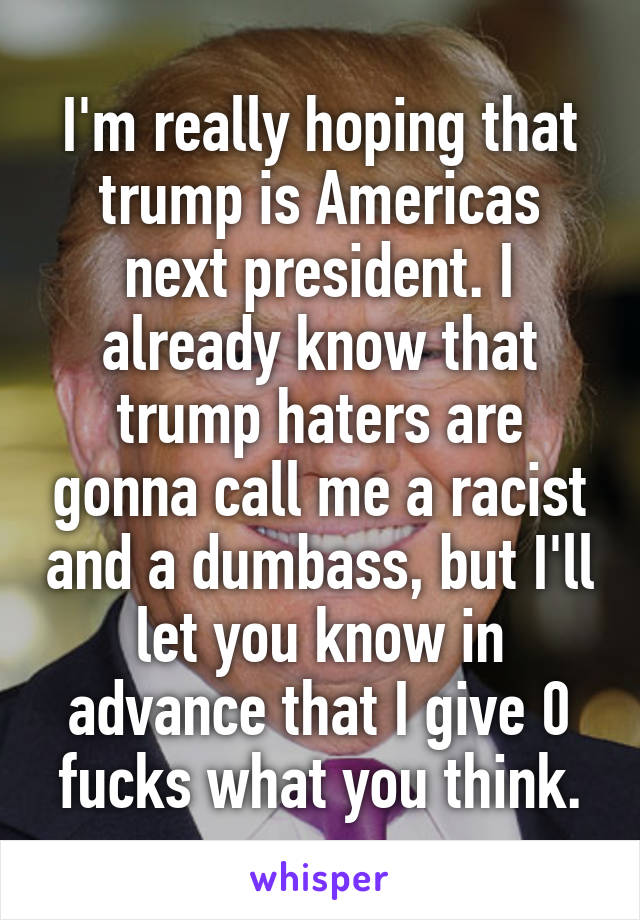 I'm really hoping that trump is Americas next president. I already know that trump haters are gonna call me a racist and a dumbass, but I'll let you know in advance that I give 0 fucks what you think.