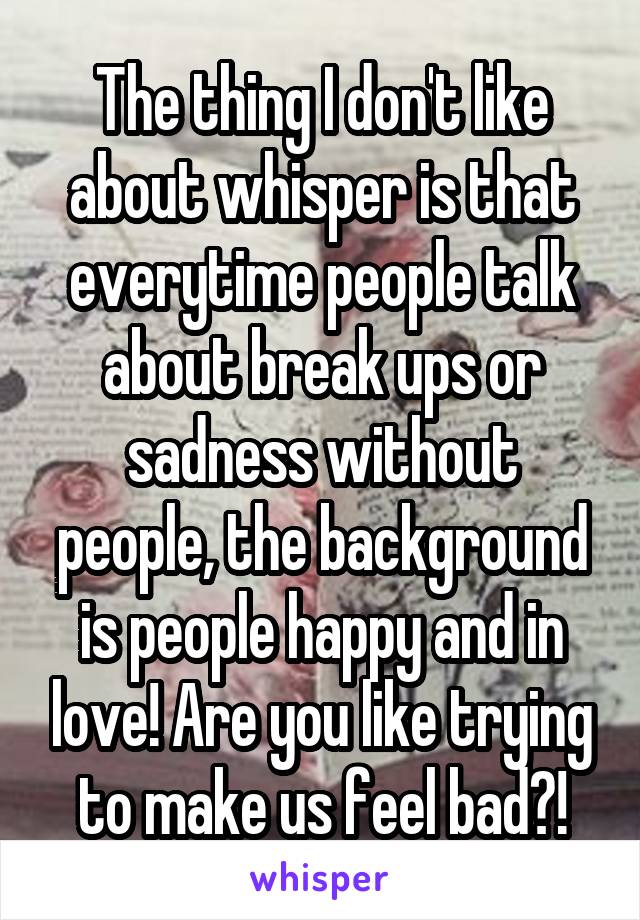 The thing I don't like about whisper is that everytime people talk about break ups or sadness without people, the background is people happy and in love! Are you like trying to make us feel bad?!