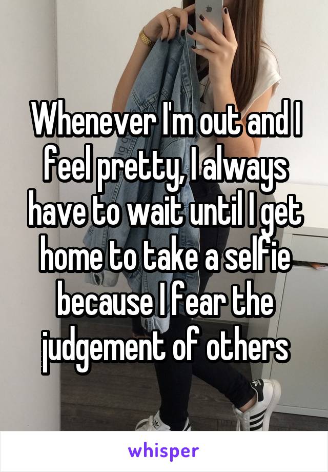 Whenever I'm out and I feel pretty, I always have to wait until I get home to take a selfie because I fear the judgement of others