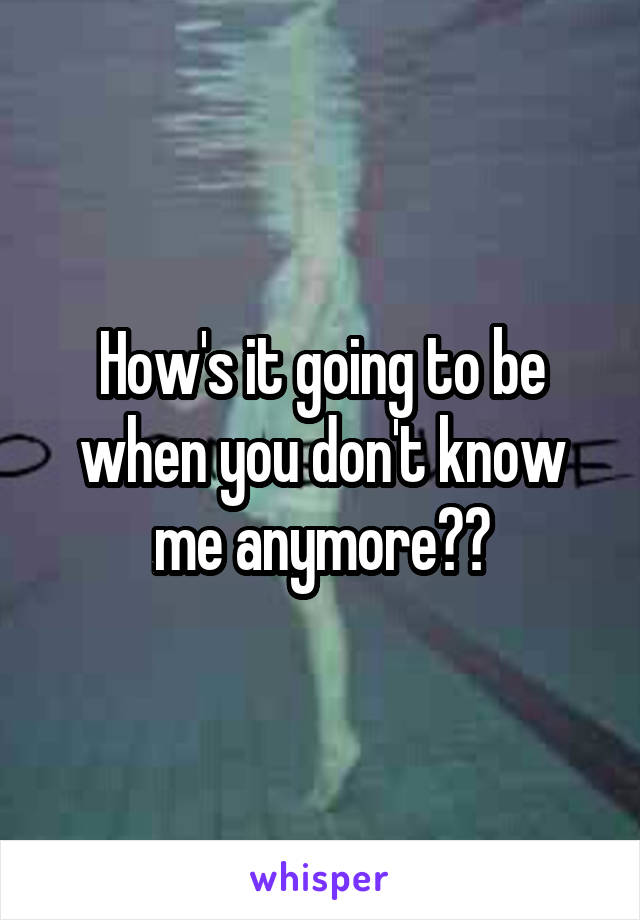 How's it going to be when you don't know me anymore??