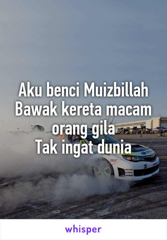 Aku benci Muizbillah
Bawak kereta macam orang gila
Tak ingat dunia