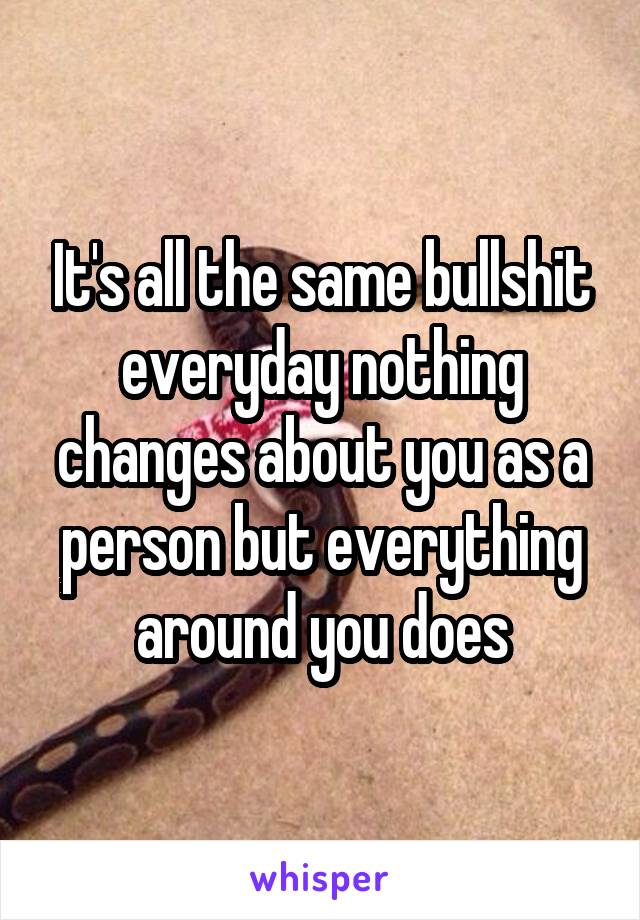 It's all the same bullshit everyday nothing changes about you as a person but everything around you does