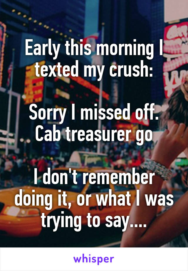 Early this morning I texted my crush:

Sorry I missed off. Cab treasurer go

I don't remember doing it, or what I was trying to say....