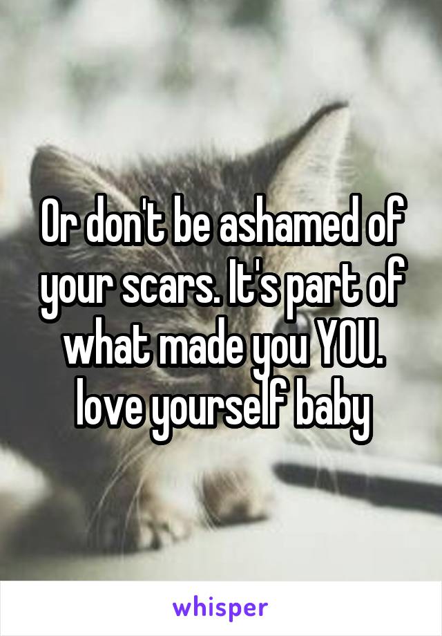 Or don't be ashamed of your scars. It's part of what made you YOU. love yourself baby