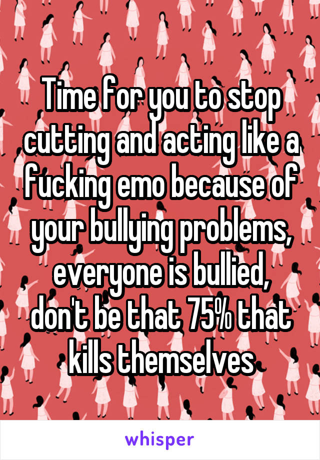 Time for you to stop cutting and acting like a fucking emo because of your bullying problems, everyone is bullied, don't be that 75% that kills themselves