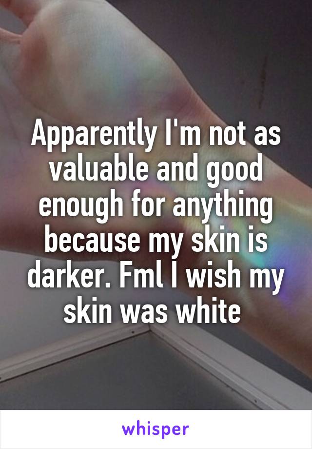 Apparently I'm not as valuable and good enough for anything because my skin is darker. Fml I wish my skin was white 