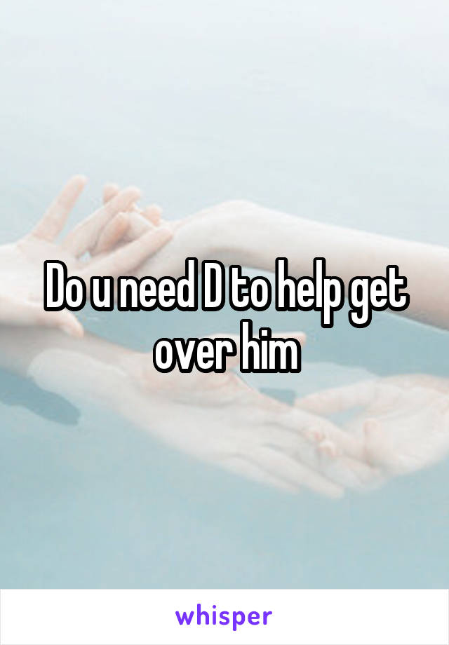 Do u need D to help get over him