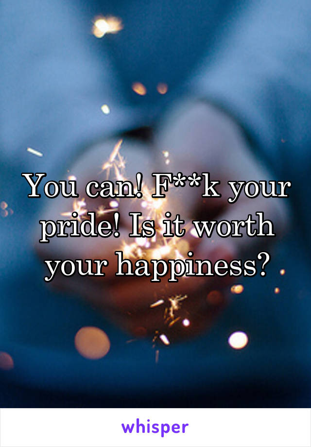 You can! F**k your pride! Is it worth your happiness?