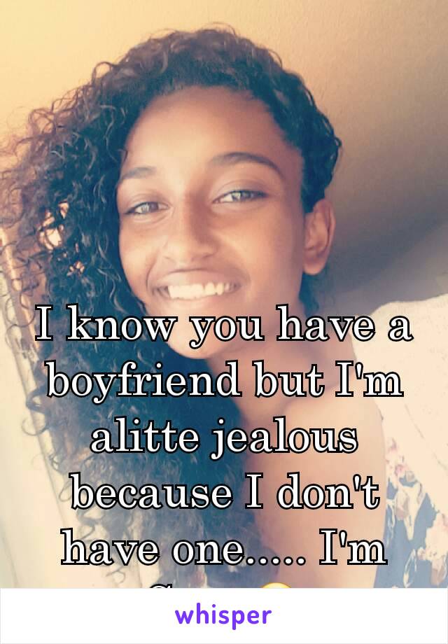 I know you have a boyfriend but I'm alitte jealous because I don't have one..... I'm Srry 😕