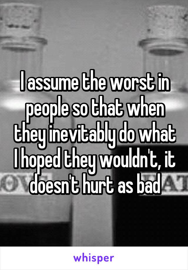 I assume the worst in people so that when they inevitably do what I hoped they wouldn't, it doesn't hurt as bad