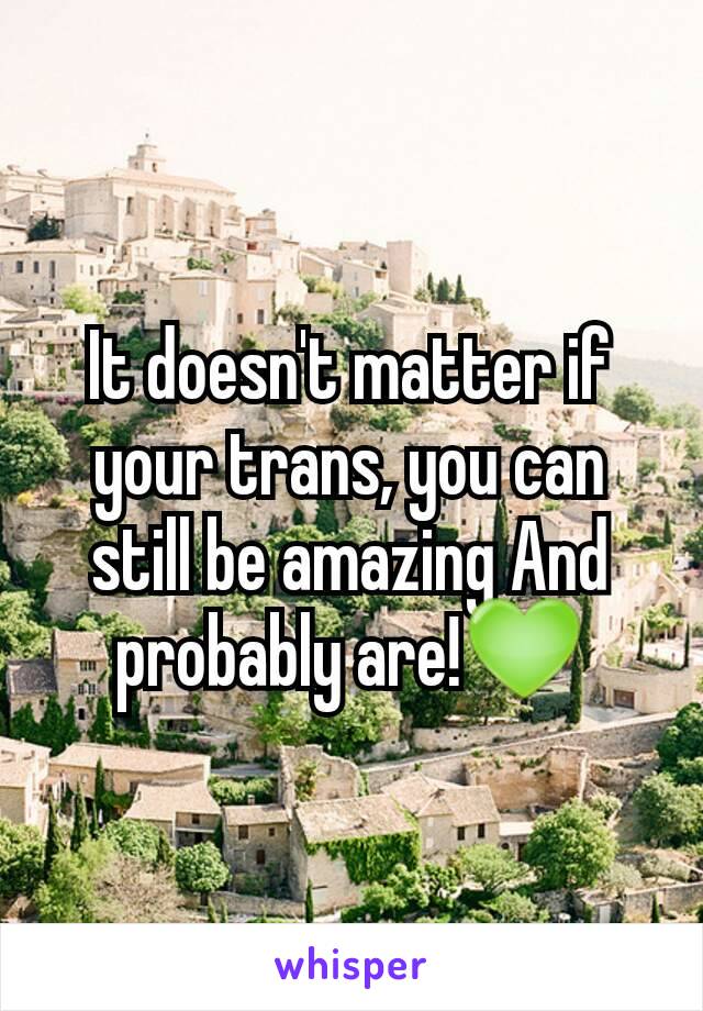 It doesn't matter if your trans, you can still be amazing And probably are!💚