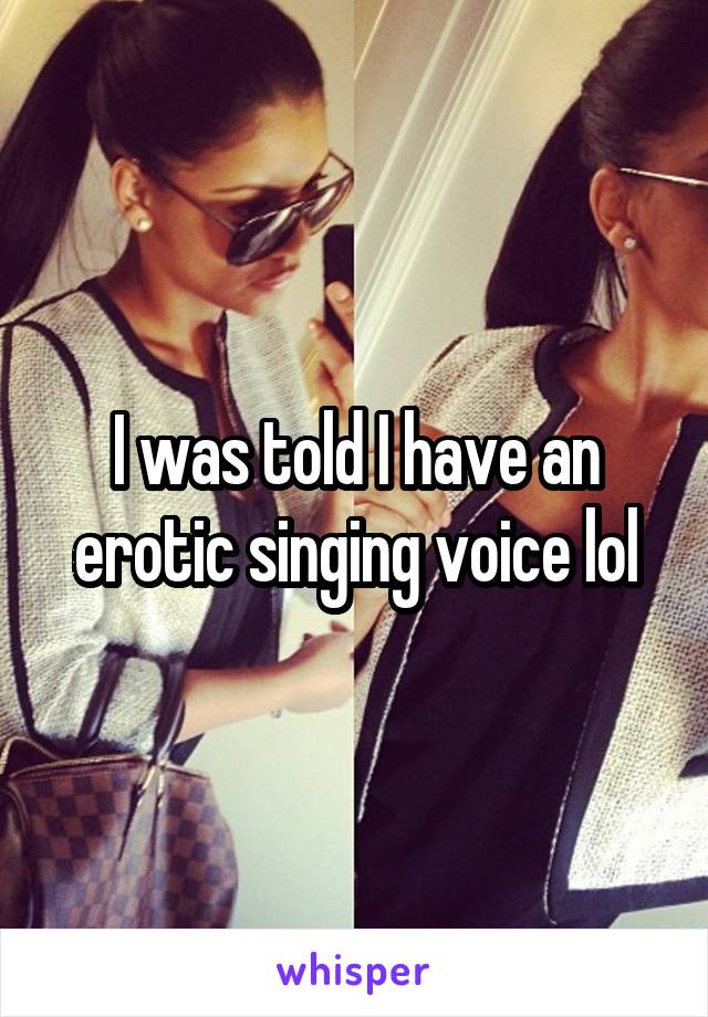 I was told I have an erotic singing voice lol