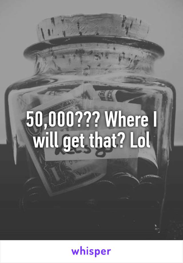 50,000??? Where I will get that? Lol