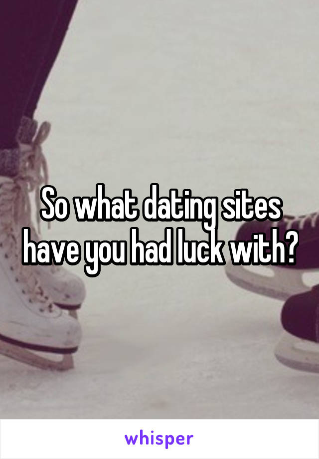 So what dating sites have you had luck with?