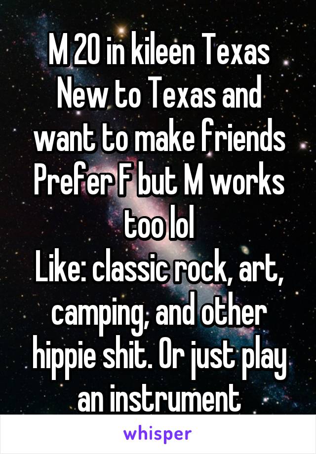 M 20 in kileen Texas
New to Texas and want to make friends
Prefer F but M works too lol
Like: classic rock, art, camping, and other hippie shit. Or just play an instrument