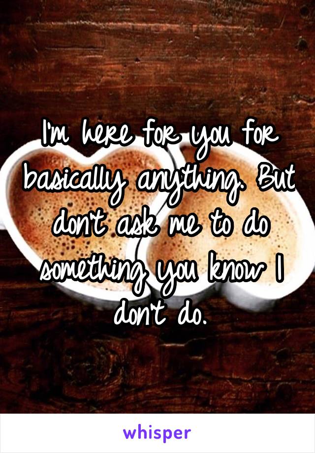 I'm here for you for basically anything. But don't ask me to do something you know I don't do.