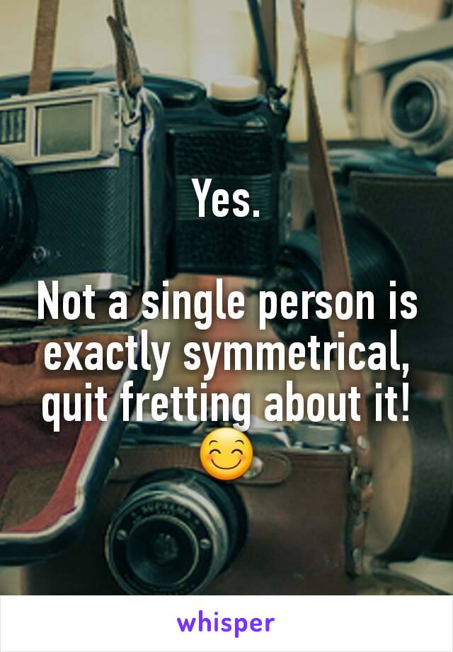 Yes.

Not a single person is exactly symmetrical,  quit fretting about it!
😊