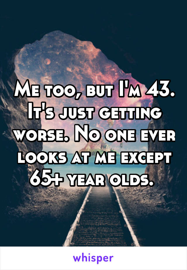 Me too, but I'm 43. It's just getting worse. No one ever looks at me except 65+ year olds. 