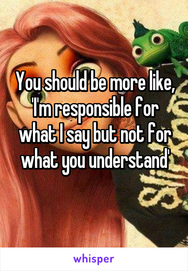 You should be more like, 'I'm responsible for what I say but not for what you understand'
