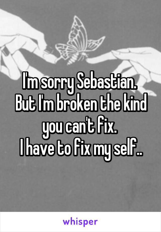 I'm sorry Sebastian. 
But I'm broken the kind you can't fix. 
I have to fix my self..