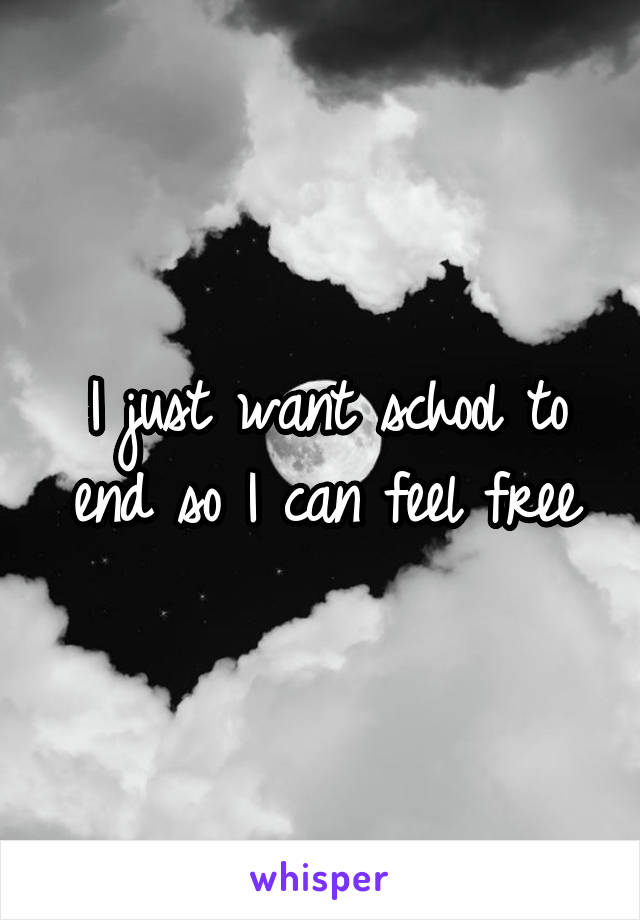 I just want school to end so I can feel free