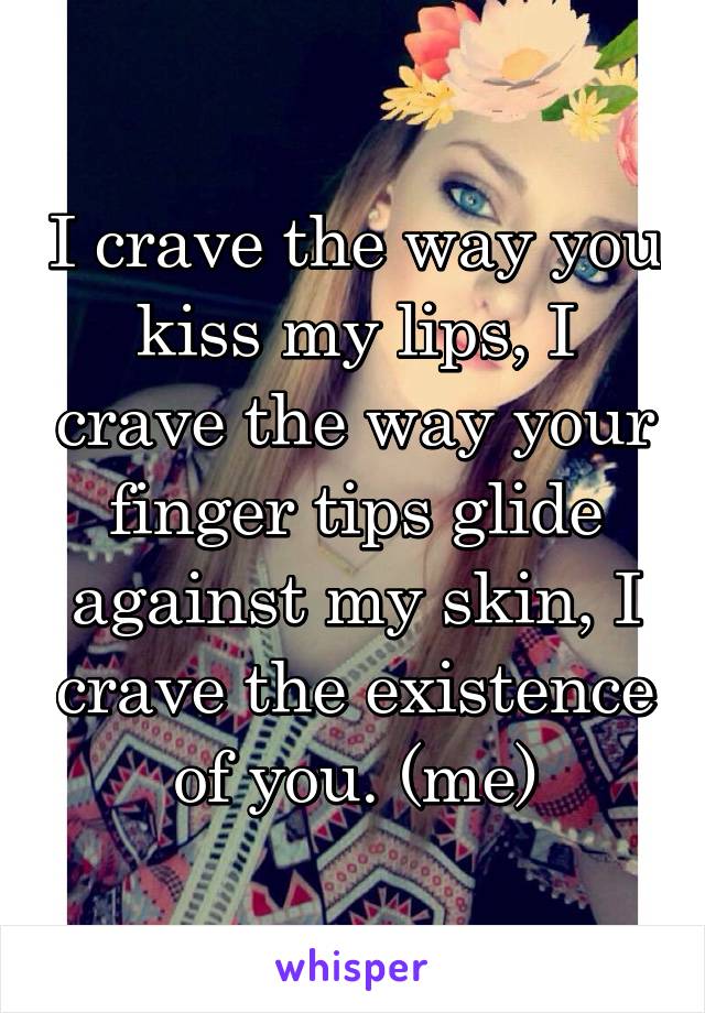 I crave the way you kiss my lips, I crave the way your finger tips glide against my skin, I crave the existence of you. (me)