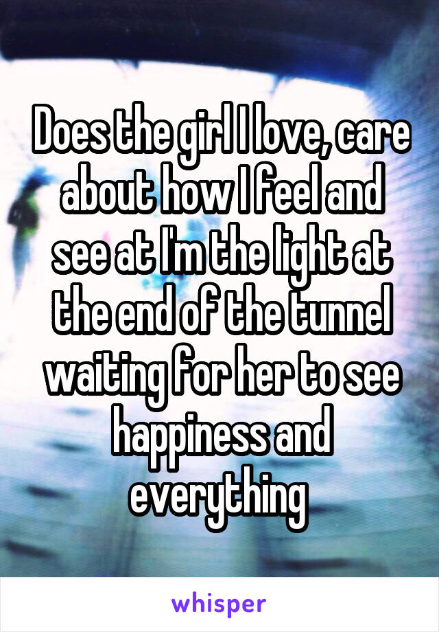 Does the girl I love, care about how I feel and see at I'm the light at the end of the tunnel waiting for her to see happiness and everything 