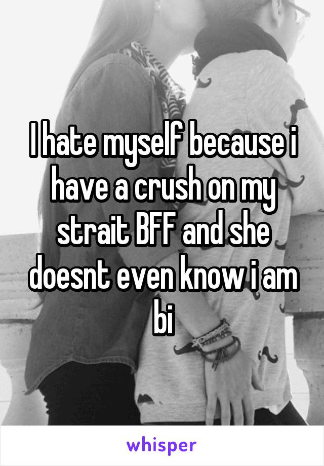 I hate myself because i have a crush on my strait BFF and she doesnt even know i am bi