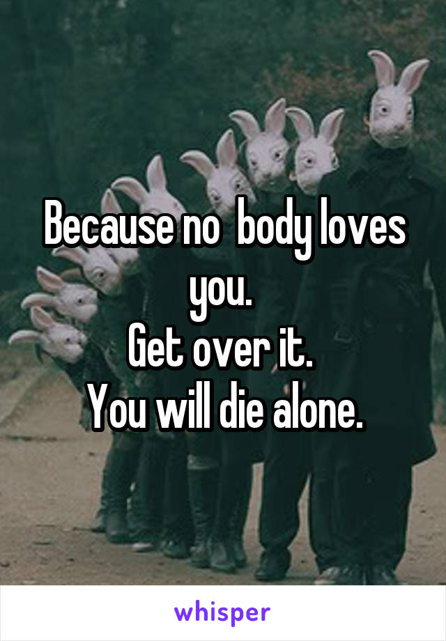 Because no  body loves you. 
Get over it. 
You will die alone.