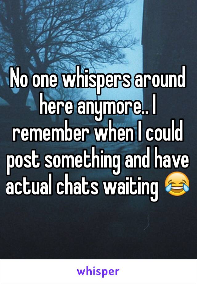 No one whispers around here anymore.. I remember when I could post something and have actual chats waiting 😂