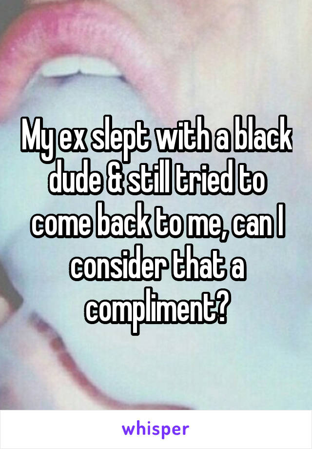 My ex slept with a black dude & still tried to come back to me, can I consider that a compliment?