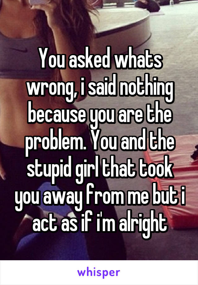 You asked whats wrong, i said nothing because you are the problem. You and the stupid girl that took you away from me but i act as if i'm alright