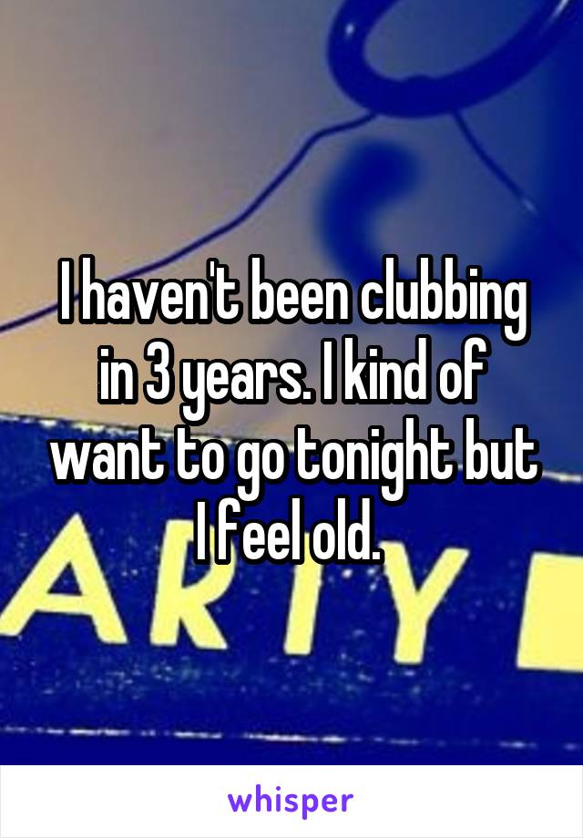 I haven't been clubbing in 3 years. I kind of want to go tonight but I feel old. 