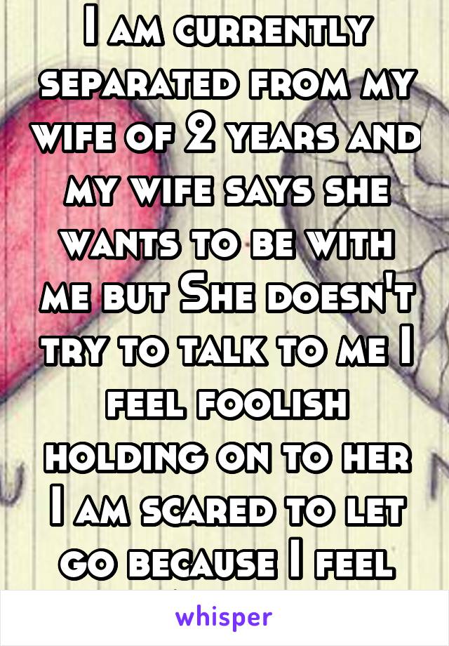 I am currently separated from my wife of 2 years and my wife says she wants to be with me but She doesn't try to talk to me I feel foolish holding on to her I am scared to let go because I feel Alone 