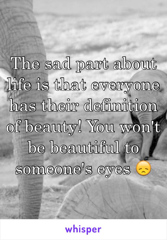 The sad part about life is that everyone has their definition of beauty! You won't be beautiful to someone's eyes 😞