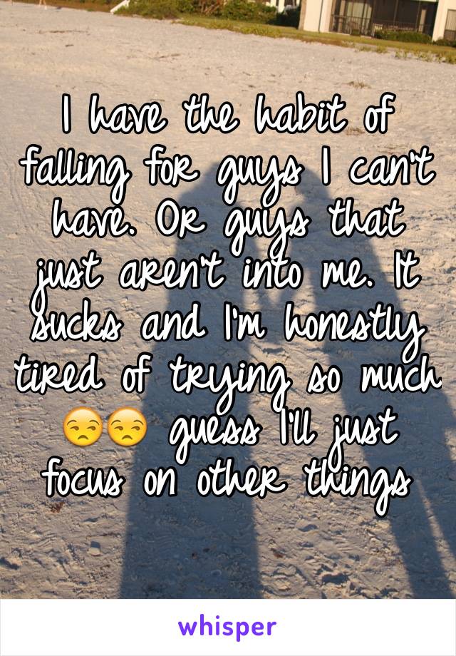 I have the habit of falling for guys I can't have. Or guys that just aren't into me. It sucks and I'm honestly tired of trying so much 😒😒 guess I'll just focus on other things 