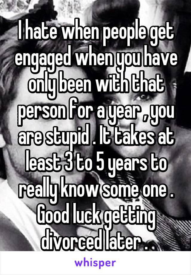 I hate when people get engaged when you have only been with that person for a year , you are stupid . It takes at least 3 to 5 years to really know some one . Good luck getting divorced later . 