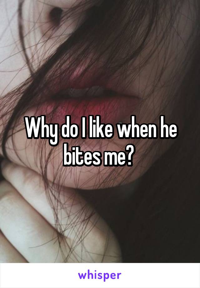 Why do I like when he bites me? 