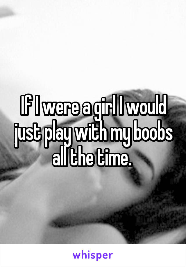 If I were a girl I would just play with my boobs all the time. 