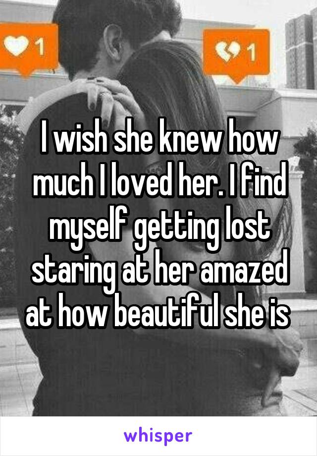 I wish she knew how much I loved her. I find myself getting lost staring at her amazed at how beautiful she is 