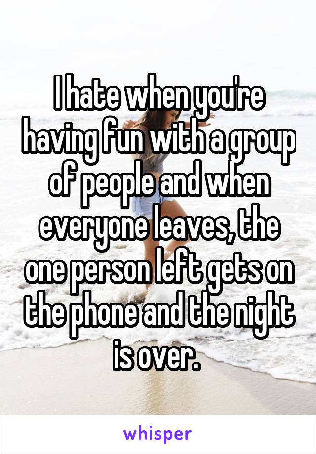 I hate when you're having fun with a group of people and when everyone leaves, the one person left gets on the phone and the night is over. 