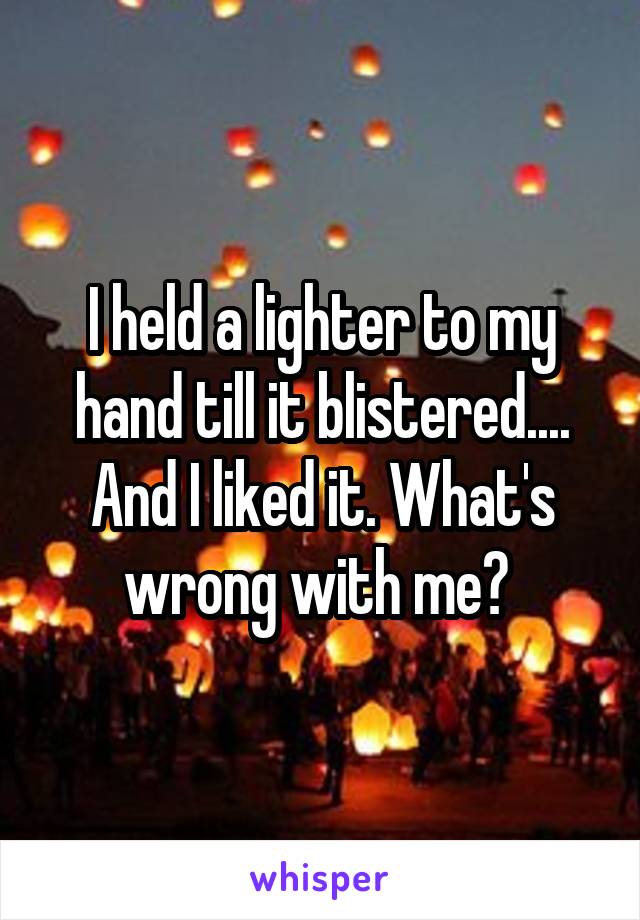 I held a lighter to my hand till it blistered.... And I liked it. What's wrong with me? 