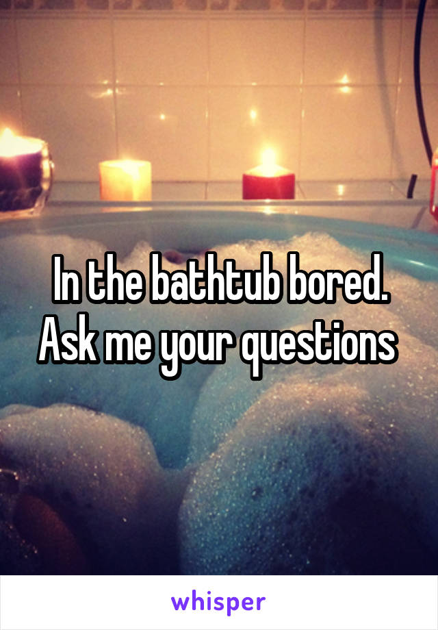 In the bathtub bored. Ask me your questions 