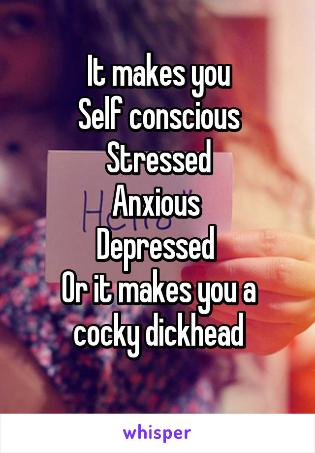 It makes you
Self conscious
Stressed
Anxious 
Depressed 
Or it makes you a cocky dickhead
