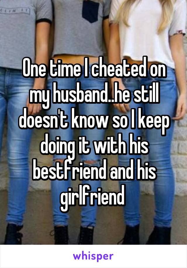 One time I cheated on my husband..he still doesn't know so I keep doing it with his bestfriend and his girlfriend 