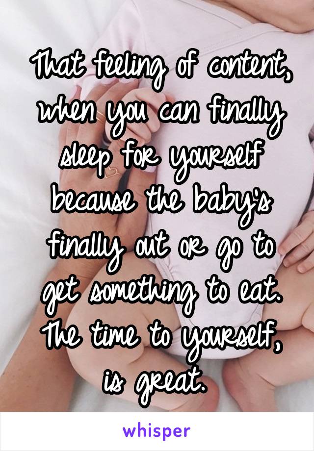 That feeling of content, when you can finally sleep for yourself because the baby's finally out or go to get something to eat. The time to yourself, is great. 